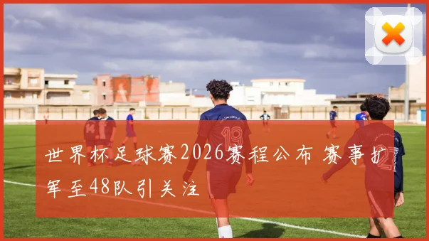 世界杯足球赛2026赛程公布 赛事扩军至48队引关注