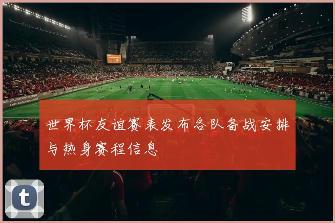 世界杯友谊赛表发布各队备战安排与热身赛程信息