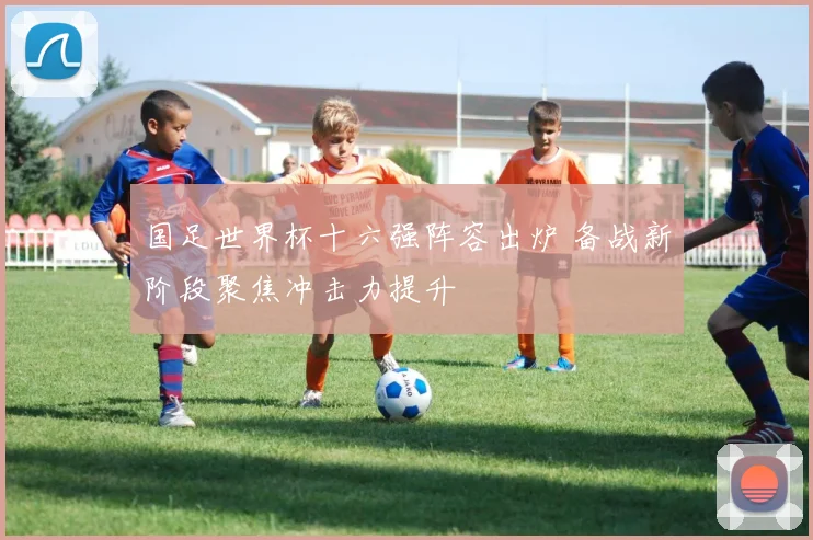 国足世界杯十六强阵容出炉 备战新阶段聚焦冲击力提升