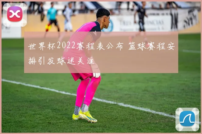 世界杯2022赛程表公布 篮球赛程安排引发球迷关注
