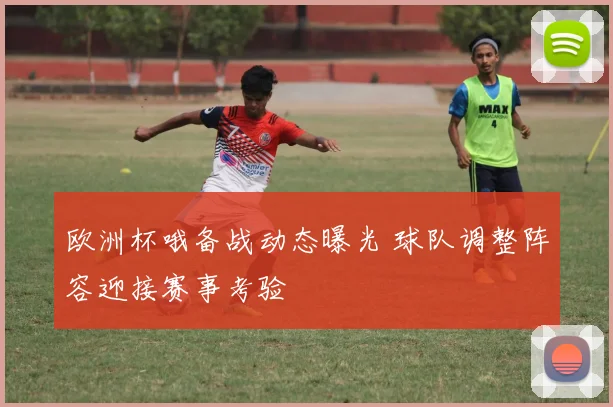 欧洲杯哦备战动态曝光 球队调整阵容迎接赛事考验