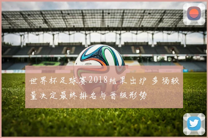 世界杯足球赛2018结果出炉 多场较量决定最终排名与晋级形势