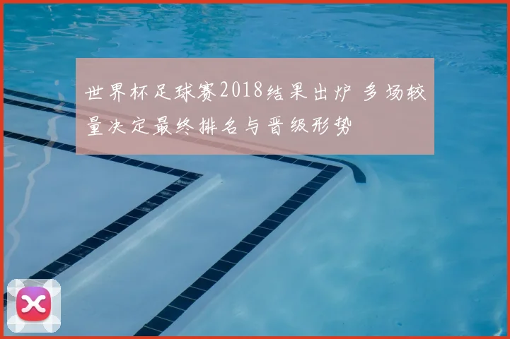 世界杯足球赛2018结果出炉 多场较量决定最终排名与晋级形势