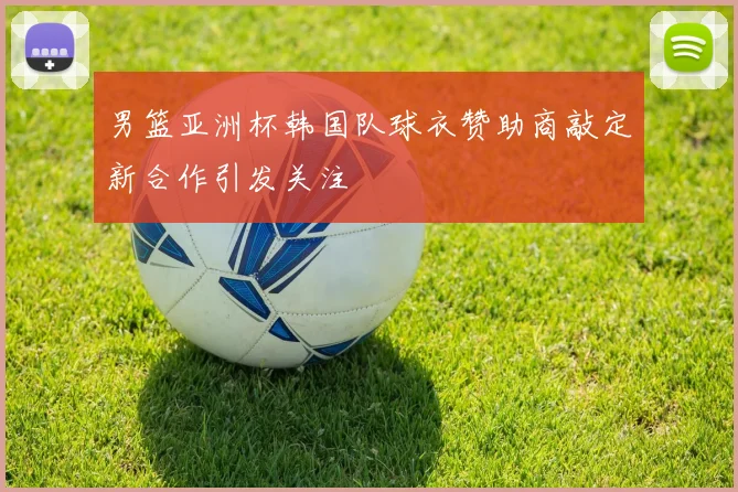 男篮亚洲杯韩国队球衣赞助商敲定新合作引发关注