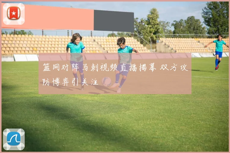 篮网对阵马刺视频直播揭幕 双方攻防博弈引关注