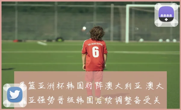 男篮亚洲杯韩国对阵澳大利亚 澳大利亚强势晋级韩国后续调整备受关注