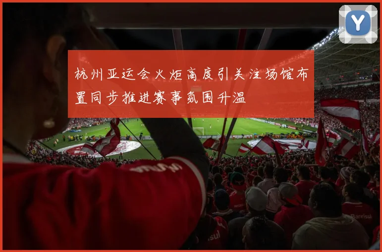 杭州亚运会火炬高度引关注场馆布置同步推进赛事氛围升温