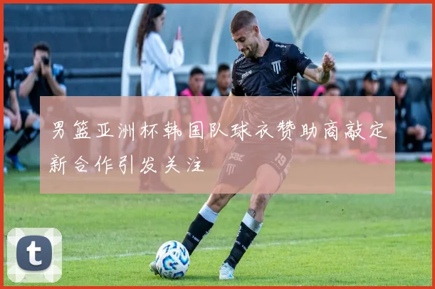 男篮亚洲杯韩国队球衣赞助商敲定新合作引发关注