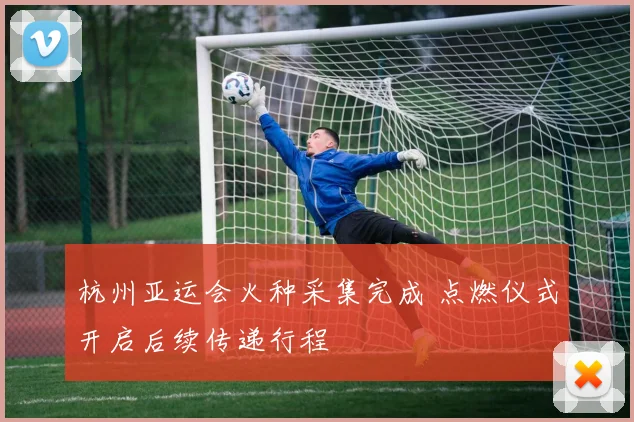 杭州亚运会火种采集完成 点燃仪式开启后续传递行程