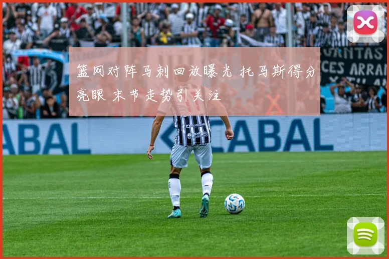 篮网对阵马刺回放曝光 托马斯得分亮眼 末节走势引关注